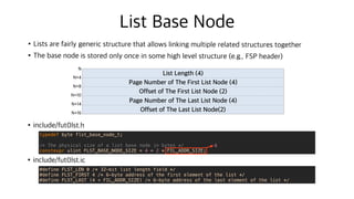 List Base Node
•Lists are fairly generic structure that allows linking multiple related structures together
•The base node is stored only once in some high level structure (e.g., FSP header)
•include/fut0lst.h
•include/fut0lst.ic
List Length (4)
Page Number of The First List Node (4)
Offset of The First List Node (2)
Page Number of The Last List Node (4)
Offset of The Last List Node(2)
N
N+4
N+8
N+10
N+14
N+16
typedef byte flst_base_node_t;
/* The physical size of a list base node in bytes */
constexpr ulint FLST_BASE_NODE_SIZE = 4 + 2 * FIL_ADDR_SIZE;
#define FLST_LEN 0 /* 32-bit list length field */
#define FLST_FIRST 4 /* 6-byte address of the first element of the list */
#define FLST_LAST (4 + FIL_ADDR_SIZE) /* 6-byte address of the last element of the list */
6
 