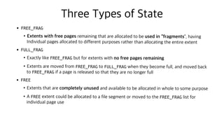 Three Types of State
• FREE_FRAG
•Extents with free pages remaining that are allocated to be used in “fragments”, having
Individual pages allocated to different purposes rather than allocating the entire extent
• FULL_FRAG
•Exactly like FREE_FRAG but for extents with no free pages remaining
•Extents are moved from FREE_FRAG to FULL_FRAG when they become full, and moved back
to FREE_FRAG if a page is released so that they are no longer full
• FREE
•Extents that are completely unused and available to be allocated in whole to some purpose
•A FREE extent could be allocated to a file segment or moved to the FREE_FRAG list for
individual page use
 