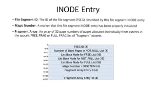 INODE Entry
•File Segment ID: The ID of the file segment (FSEG) described by this file segment INODE entry
•Magic Number: A marker that this file segment INODE entry has been properly initialized
•Fragment Array: An array of 32 page numbers of pages allocated individually from extents in
the space’s FREE_FRAG or FULL_FRAG list of “fragment” extents
FSEG ID (8)
Number of Used Pages in NOT_NULL List (4)
List Base Node for FREE List (16)
List Base Node for NOT_FULL List (16)
List Base Node for FULL List (16)
Magic Number = 97937874 (4)
Fragment Array Entry 0 (4)
…
Fragment Array Entry 31 (4)
N
N+8
N+12
N+28
N+44
N+60
N+188
N+68
N+64
N+192
 