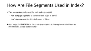 How Are File Segments Used in Index?
•Two segments are allocated for each index in InnoDB:
•Non leaf page segment: to store non-leaf pages in B tree
•Leaf page segment: to store leaf pages in B tree
•On a page, FSEG HEADER is the place where these two file segments INODE entries
information is stored (detailed later)
 