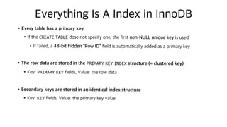 Everything Is A Index in InnoDB
•Every table has a primary key
•If the CREATE TABLE dose not specify one, the first non-NULL unique key is used
•If failed, a 48-bit hidden “Row ID” field is automatically added as a primary key
•The row data are stored in the PRIMARY KEY INDEX structure (= clustered key)
•Key: PRIMARY KEY fields, Value: the row data
•Secondary keys are stored in an identical index structure
•Key: KEY fields, Value: the primary key value
 