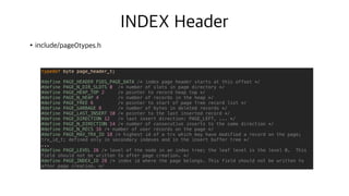 INDEX Header
•include/page0types.h
N
N+8
N+20
N+24
N+40
typedef byte page_header_t;
#define PAGE_HEADER FSEG_PAGE_DATA /* index page header starts at this offset */
#define PAGE_N_DIR_SLOTS 0 /* number of slots in page directory */
#define PAGE_HEAP_TOP 2 /* pointer to record heap top */
#define PAGE_N_HEAP 4 /* number of records in the heap */
#define PAGE_FREE 6 /* pointer to start of page free record list */
#define PAGE_GARBAGE 8 /* number of bytes in deleted records */
#define PAGE_LAST_INSERT 10 /* pointer to the last inserted record */
#define PAGE_DIRECTION 12 /* last insert direction: PAGE_LEFT, ... */
#define PAGE_N_DIRECTION 14 /* number of consecutive inserts to the same direction */
#define PAGE_N_RECS 16 /* number of user records on the page */
#define PAGE_MAX_TRX_ID 18 /* highest id of a trx which may have modified a record on the page;
trx_id_t; defined only in secondary indexes and in the insert buffer tree */
...
#define PAGE_LEVEL 26 /* level of the node in an index tree; the leaf level is the level 0. This
field should not be written to after page creation. */
#define PAGE_INDEX_ID 28 /* index id where the page belongs. This field should not be written to
after page creation. */
 