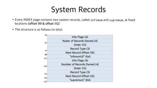 System Records
•Every INDEX page contains two system records, called infimum and supremum, at fixed
locations (offset 99 & offset 112)
•The structure is as follows (in bits):
Info Flags (4)
Nuber of Records Owned (4)
Order (13)
Record Type (3)
Next Record Offset (16)
“infimum0” (64)
Info Flags (4)
Number of Records Owned (4)
Order (13)
Record Type (3)
Next Record Offset (16)
“supremum” (64)
94
95
97
99
107
108
110
112
120
 