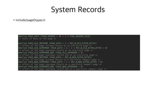 System Records
•include/page0types.h
N
N+8
N+20
N+24
N+40
#define PAGE_DATA (PAGE_HEADER + 36 + 2 * FSEG_HEADER_SIZE)
/* start of data on the page */
#define PAGE_OLD_INFIMUM (PAGE_DATA + 1 + REC_N_OLD_EXTRA_BYTES)
/* offset of the page infimum record on an old-style page */
#define PAGE_OLD_SUPREMUM (PAGE_DATA + 2 + 2 * REC_N_OLD_EXTRA_BYTES + 8)
/* offset of the page supremum record on an old-style page */
#define PAGE_OLD_SUPREMUM_END (PAGE_OLD_SUPREMUM + 9)
/* offset of the page supremum record end on an old-style page */
#define PAGE_NEW_INFIMUM (PAGE_DATA + REC_N_NEW_EXTRA_BYTES)
/* offset of the page infimum record on a new-style compact page */
#define PAGE_NEW_SUPREMUM (PAGE_DATA + 2 * REC_N_NEW_EXTRA_BYTES + 8)
/* offset of the page supremum record on a new-style compact page */
#define PAGE_NEW_SUPREMUM_END (PAGE_NEW_SUPREMUM + 8)
/* offset of the page supremum record end on a new-style compact page */
 