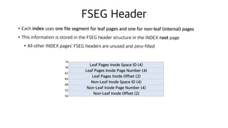 FSEG Header
•Each index uses one file segment for leaf pages and one for non-leaf (internal) pages
•This information is stored in the FSEG header structure in the INDEX root page
•All other INDEX pages’ FSEG headers are unused and zero-filled
Leaf Pages Inode Space ID (4)
Leaf Pages Inode Page Number (4)
Leaf Pages Inode Offset (2)
Non-Leaf Inode Space ID (4)
Non-Leaf Inode Page Number (4)
Non-Leaf Inode Offset (2)
74
78
82
84
88
92
94
 