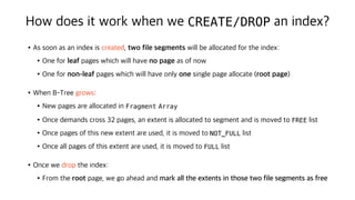 How does it work when we CREATE/DROP an index?
•As soon as an index is created, two file segments will be allocated for the index:
•One for leaf pages which will have no page as of now
•One for non-leaf pages which will have only one single page allocate (root page)
•When B-Tree grows:
•New pages are allocated in Fragment Array
•Once demands cross 32 pages, an extent is allocated to segment and is moved to FREE list
•Once pages of this new extent are used, it is moved to NOT_FULL list
•Once all pages of this extent are used, it is moved to FULL list
•Once we drop the index:
•From the root page, we go ahead and mark all the extents in those two file segments as free
 