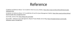 Reference
[1] MySQL 8.0 Reference Manul: 15.6 InnoDB On-Disk Structures, MySQL, https://dev.mysql.com/doc/refman/8.0/en/innodb-
tablespace.html
[2] MySQL 8.0 Reference Manul: 15.11 InnoDB Disk I/O and File Space Management, MySQL, https://dev.mysql.com/doc/refman/
8.0/en/innodb-disk-management.html
[3] Innodb, Jeremy Cole, https://blog.jcole.us/innodb/
[4] InnoDB : Tablespace Space Management, Mayank Prasad, MySQL Server Blog, https://mysqlserverteam.com/innodb-
tablespace-space-management/
 