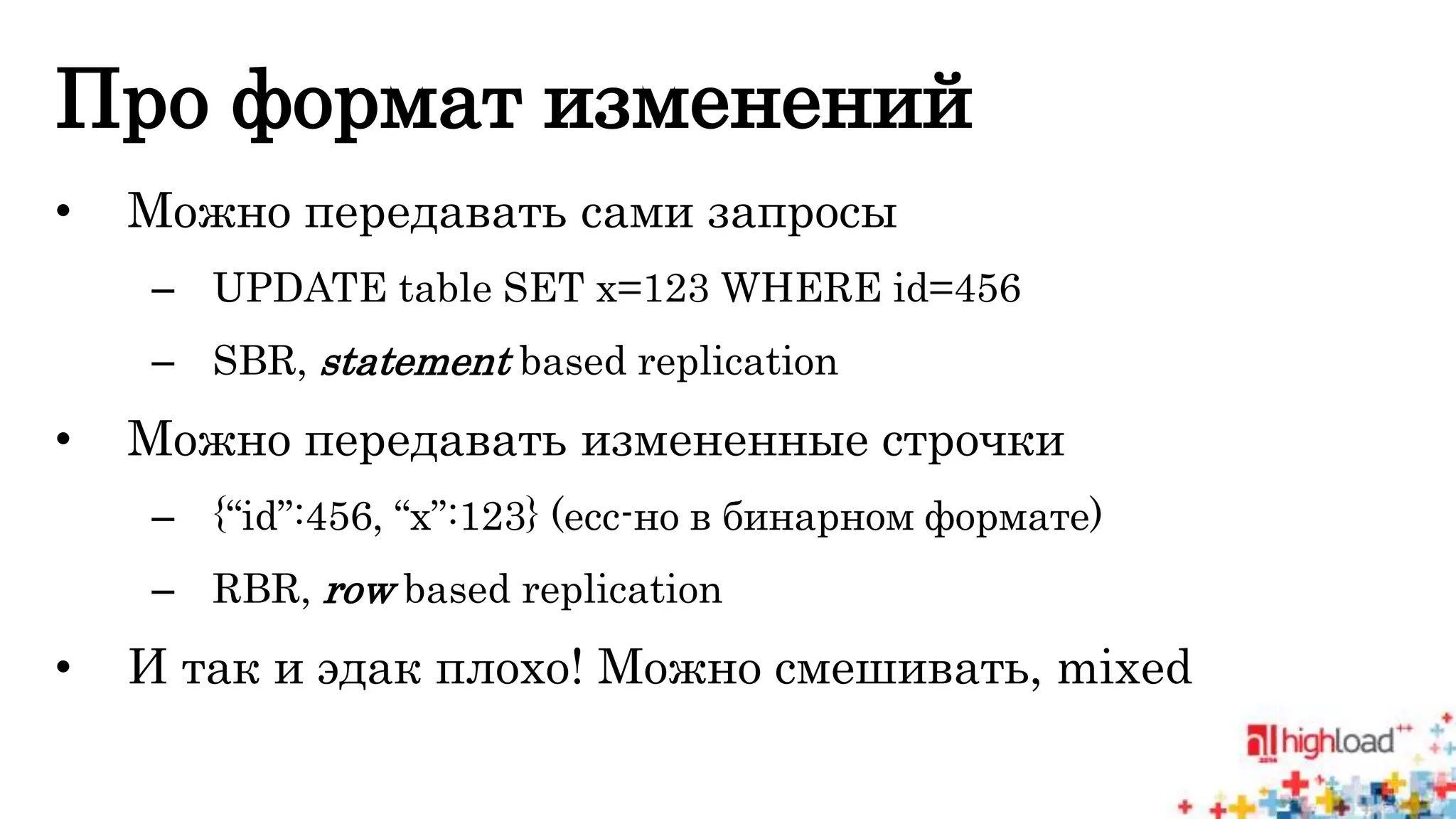 Про формат изменений 
• Можно передавать сами запросы 
– UPDATE table SET x=123 WHERE id=456 
– SBR, statement based replication 
• Можно передавать измененные строчки 
– {“id”:456, “x”:123} (есс-но в бинарном формате) 
– RBR, row based replication 
• И так и эдак плохо! Можно смешивать, mixed 
 