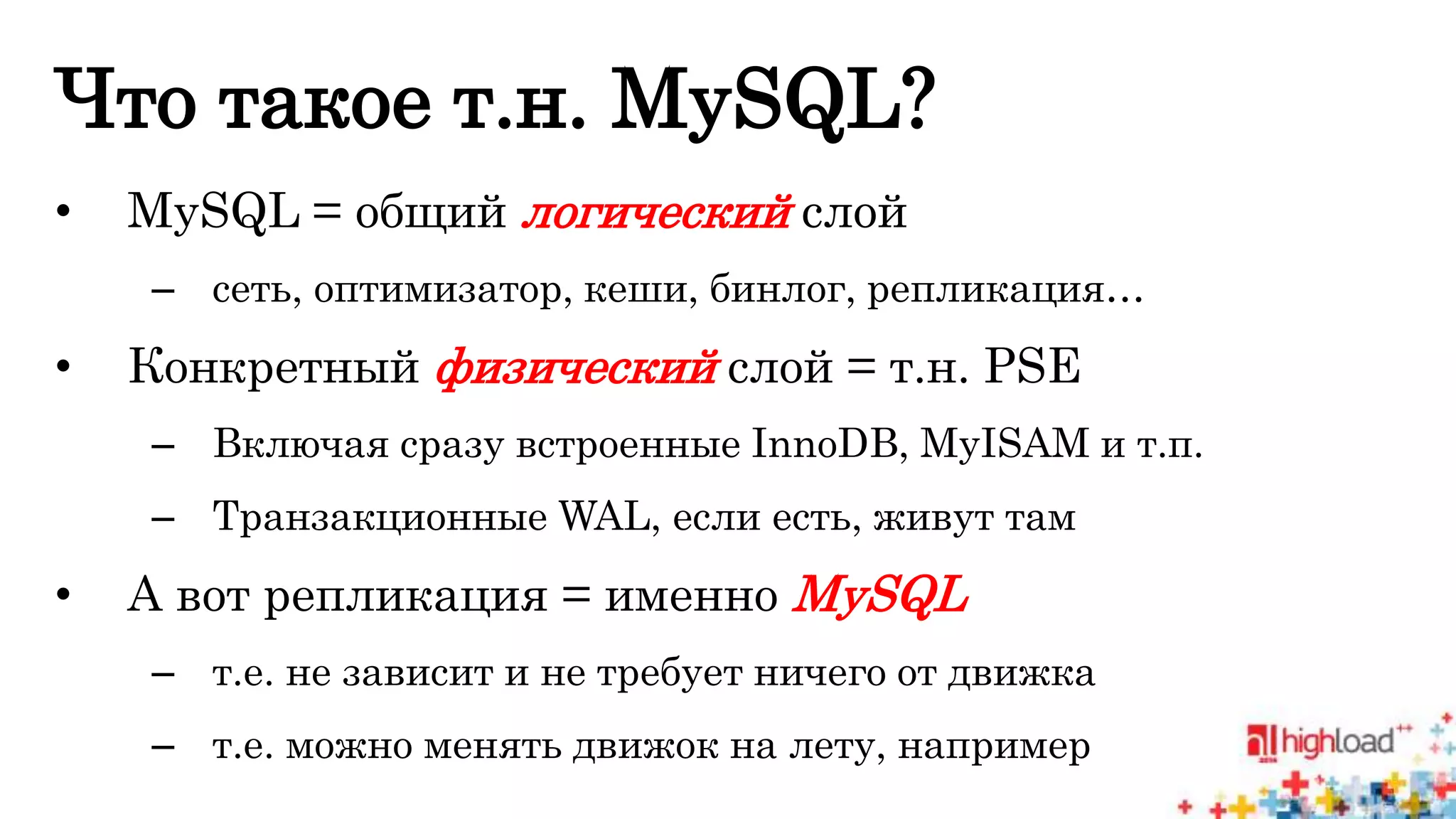 Что такое т.н. MySQL? 
• MySQL = общий логический слой 
– сеть, оптимизатор, кеши, бинлог, репликация… 
• Конкретный физический слой = т.н. PSE 
– Включая сразу встроенные InnoDB, MyISAM и т.п. 
– Транзакционные WAL, если есть, живут там 
• А вот репликация = именно MySQL 
– т.е. не зависит и не требует ничего от движка 
– т.е. можно менять движок на лету, например 
 