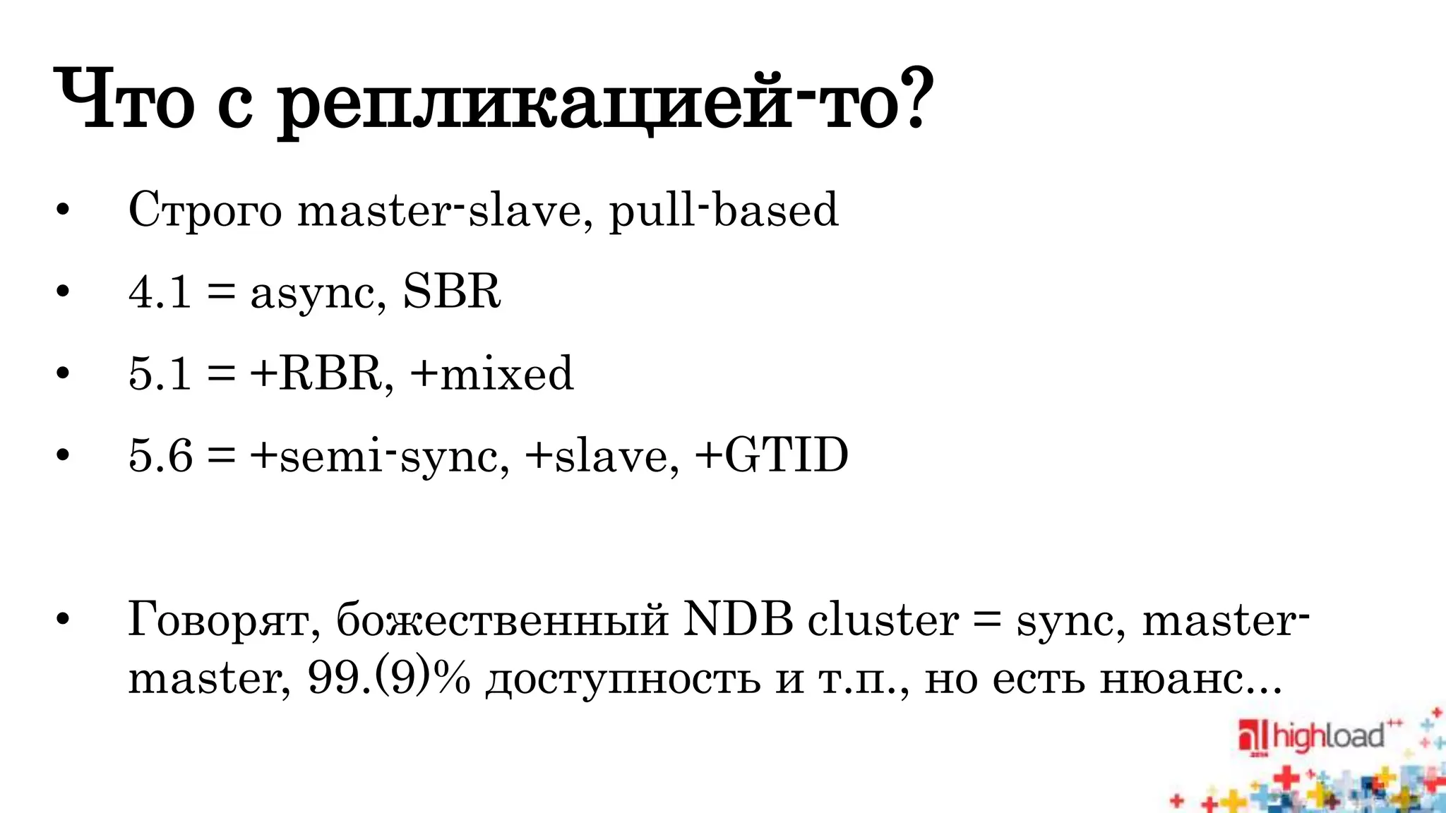 Что с репликацией-то? 
• Строго master-slave, pull-based 
• 4.1 = async, SBR 
• 5.1 = +RBR, +mixed 
• 5.6 = +semi-sync, +slave, +GTID 
• Говорят, божественный NDB cluster = sync, master-master, 
99.(9)% доступность и т.п., но есть нюанс... 
 