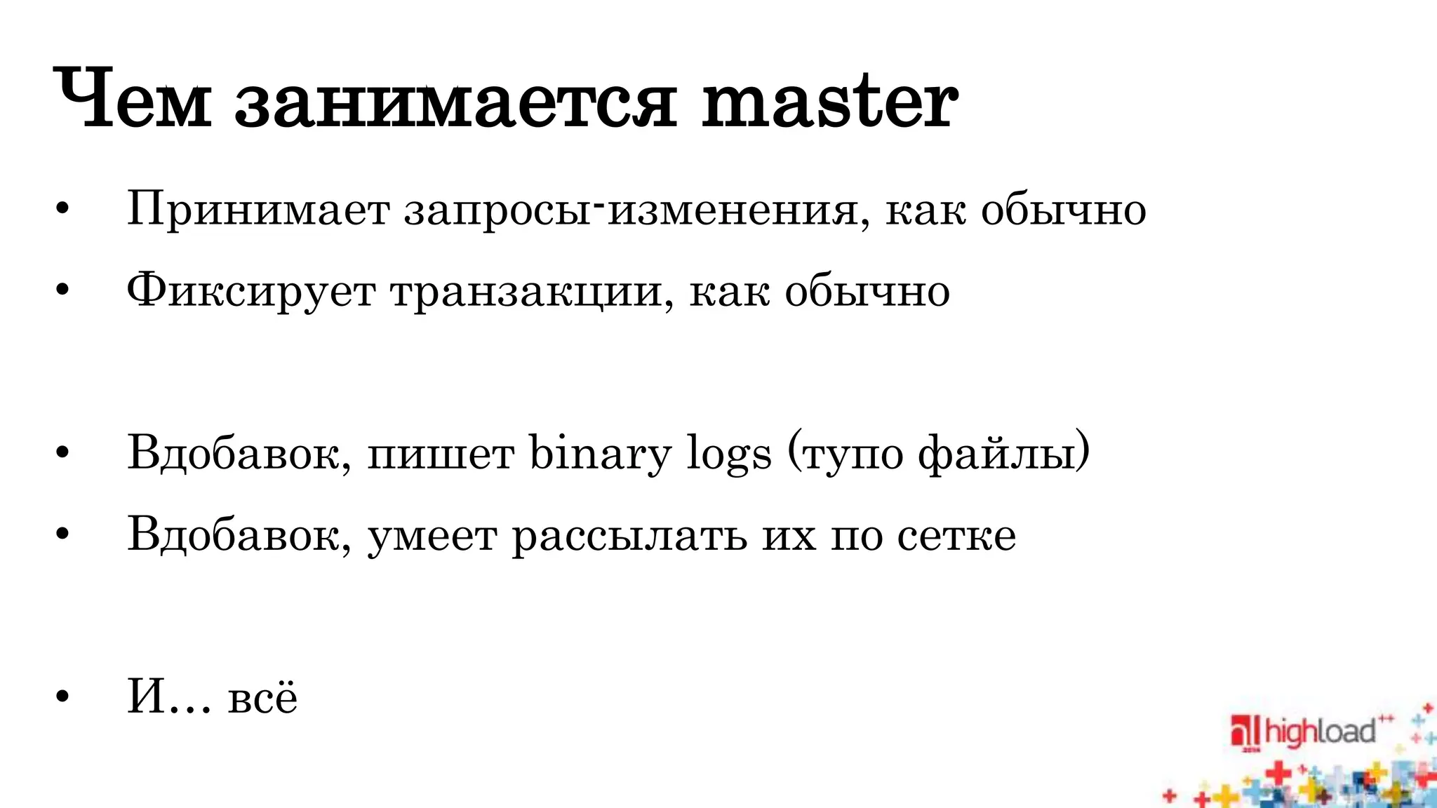 Чем занимается master 
• Принимает запросы-изменения, как обычно 
• Фиксирует транзакции, как обычно 
• Вдобавок, пишет binary logs (тупо файлы) 
• Вдобавок, умеет рассылать их по сетке 
• И… всё 
 