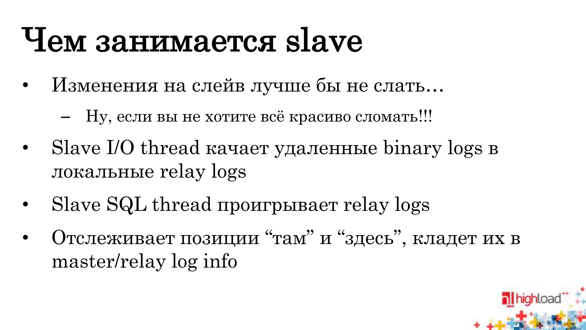 Чем занимается slave 
• Изменения на слейв лучше бы не слать… 
– Ну, если вы не хотите всё красиво сломать!!! 
• Slave I/O thread качает удаленные binary logs в 
локальные relay logs 
• Slave SQL thread проигрывает relay logs 
• Отслеживает позиции “там” и “здесь”, кладет их в 
master/relay log info 
 