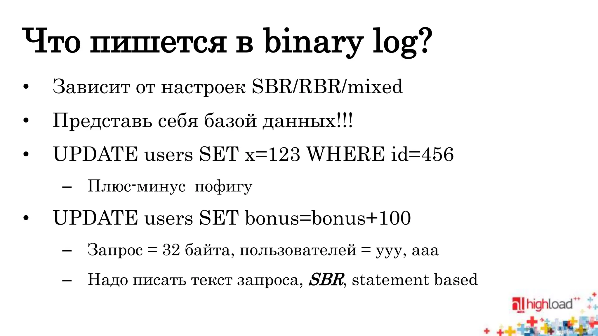 Что пишется в binary log? 
• Зависит от настроек SBR/RBR/mixed 
• Представь себя базой данных!!! 
• UPDATE users SET x=123 WHERE id=456 
– Плюс-минус пофигу 
• UPDATE users SET bonus=bonus+100 
– Запрос = 32 байта, пользователей = ууу, ааа 
– Надо писать текст запроса, SBR, statement based 
 