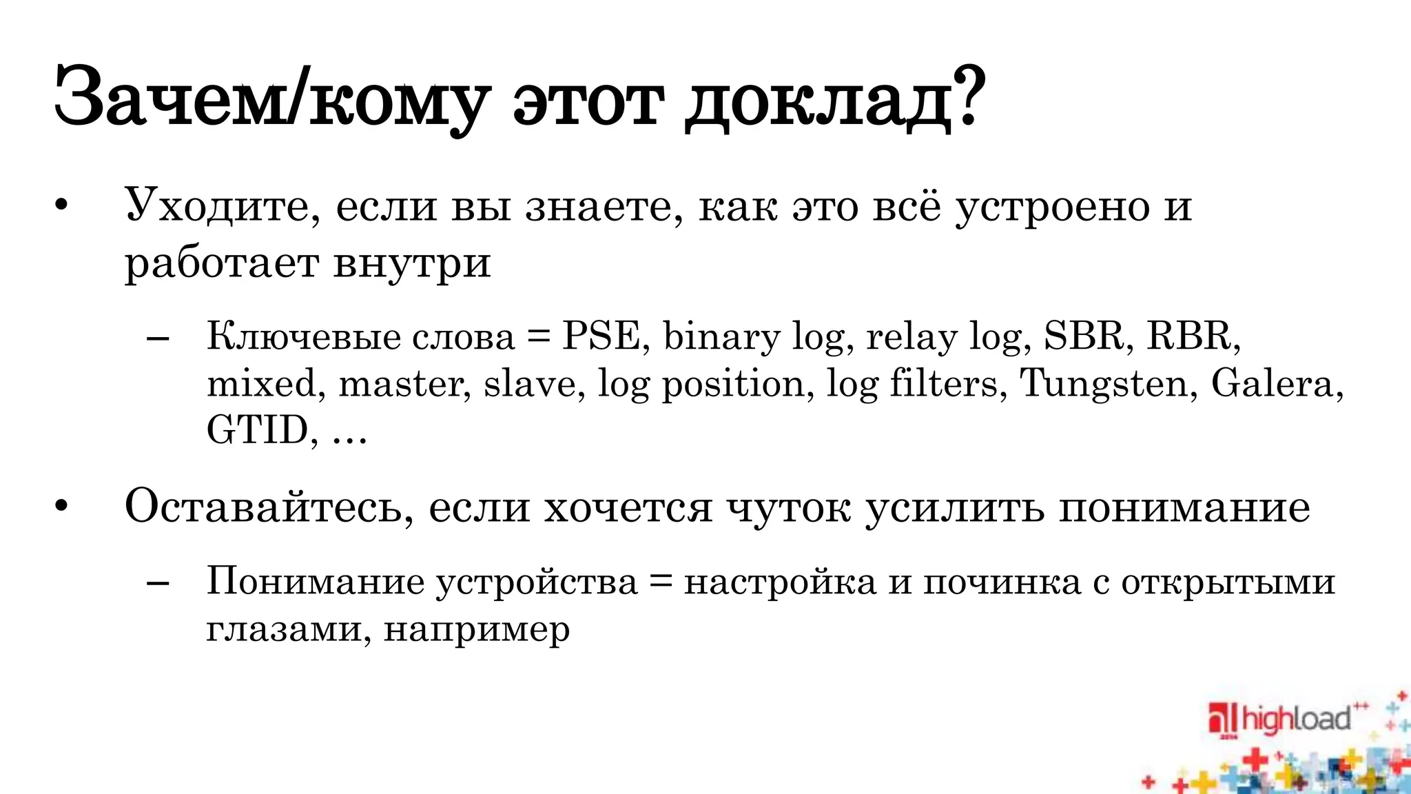 Зачем/кому этот доклад? 
• Уходите, если вы знаете, как это всё устроено и 
работает внутри 
– Ключевые слова = PSE, binary log, relay log, SBR, RBR, 
mixed, master, slave, log position, log filters, Tungsten, Galera, 
GTID, … 
• Оставайтесь, если хочется чуток усилить понимание 
– Понимание устройства = настройка и починка с открытыми 
глазами, например 
 