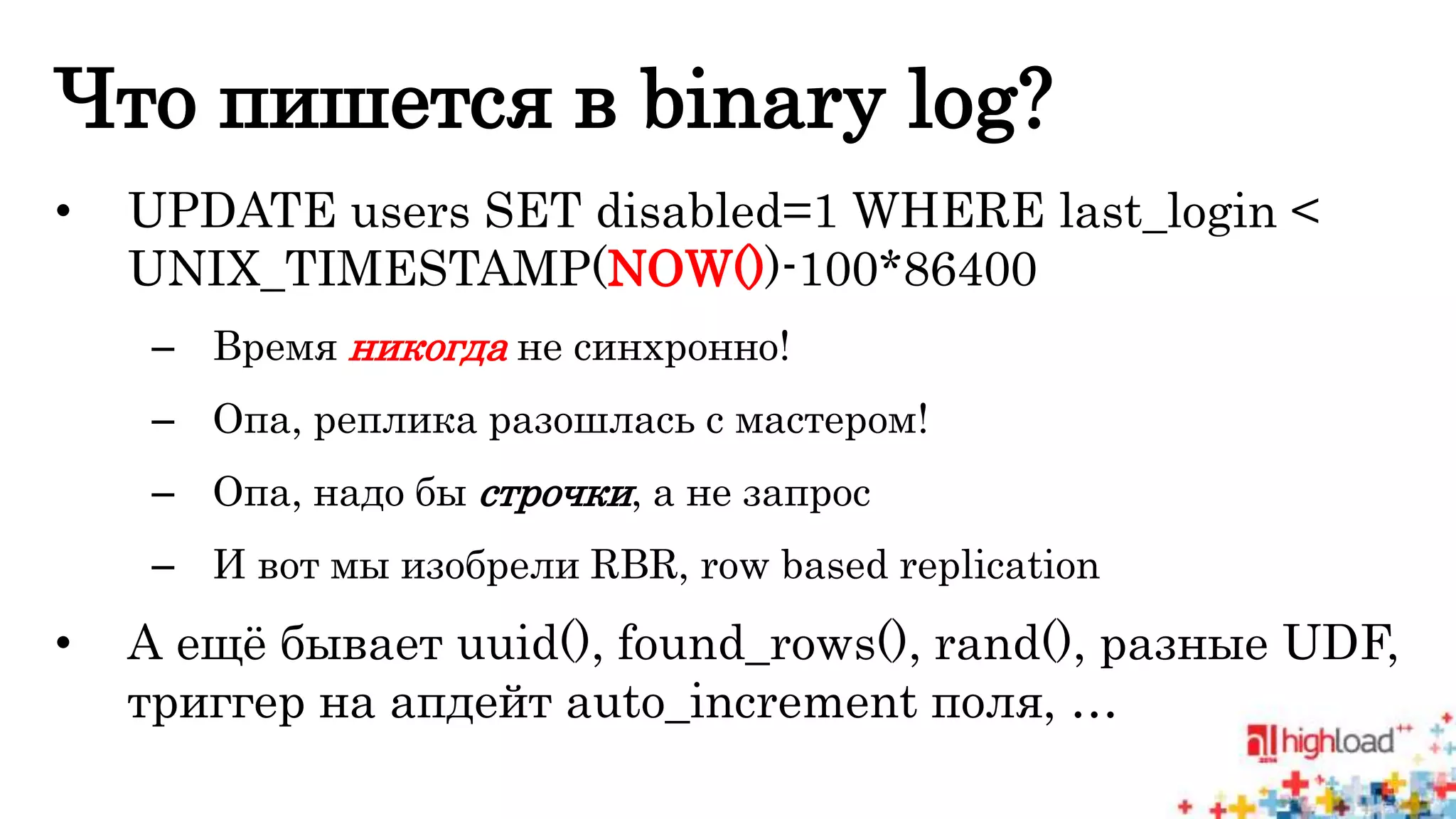 Что пишется в binary log? 
• UPDATE users SET disabled=1 WHERE last_login < 
UNIX_TIMESTAMP(NOW())-100*86400 
– Время никогда не синхронно! 
– Опа, реплика разошлась с мастером! 
– Опа, надо бы строчки, а не запрос 
– И вот мы изобрели RBR, row based replication 
• А ещё бывает uuid(), found_rows(), rand(), разные UDF, 
триггер на апдейт auto_increment поля, … 
 
