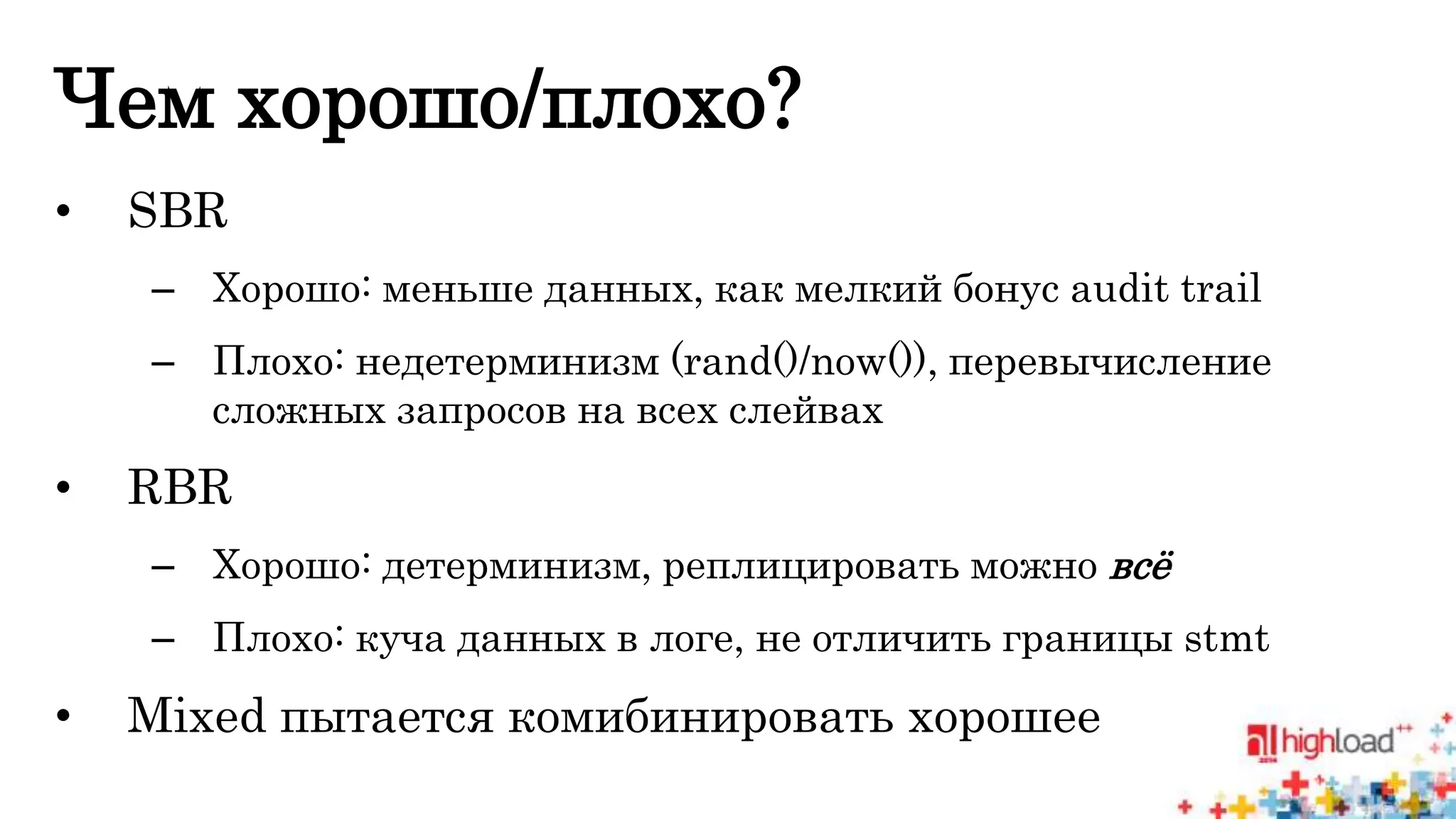 Чем хорошо/плохо? 
• SBR 
– Хорошо: меньше данных, как мелкий бонус audit trail 
– Плохо: недетерминизм (rand()/now()), перевычисление 
сложных запросов на всех слейвах 
• RBR 
– Хорошо: детерминизм, реплицировать можно всё 
– Плохо: куча данных в логе, не отличить границы stmt 
• Mixed пытается комибинировать хорошее 
 