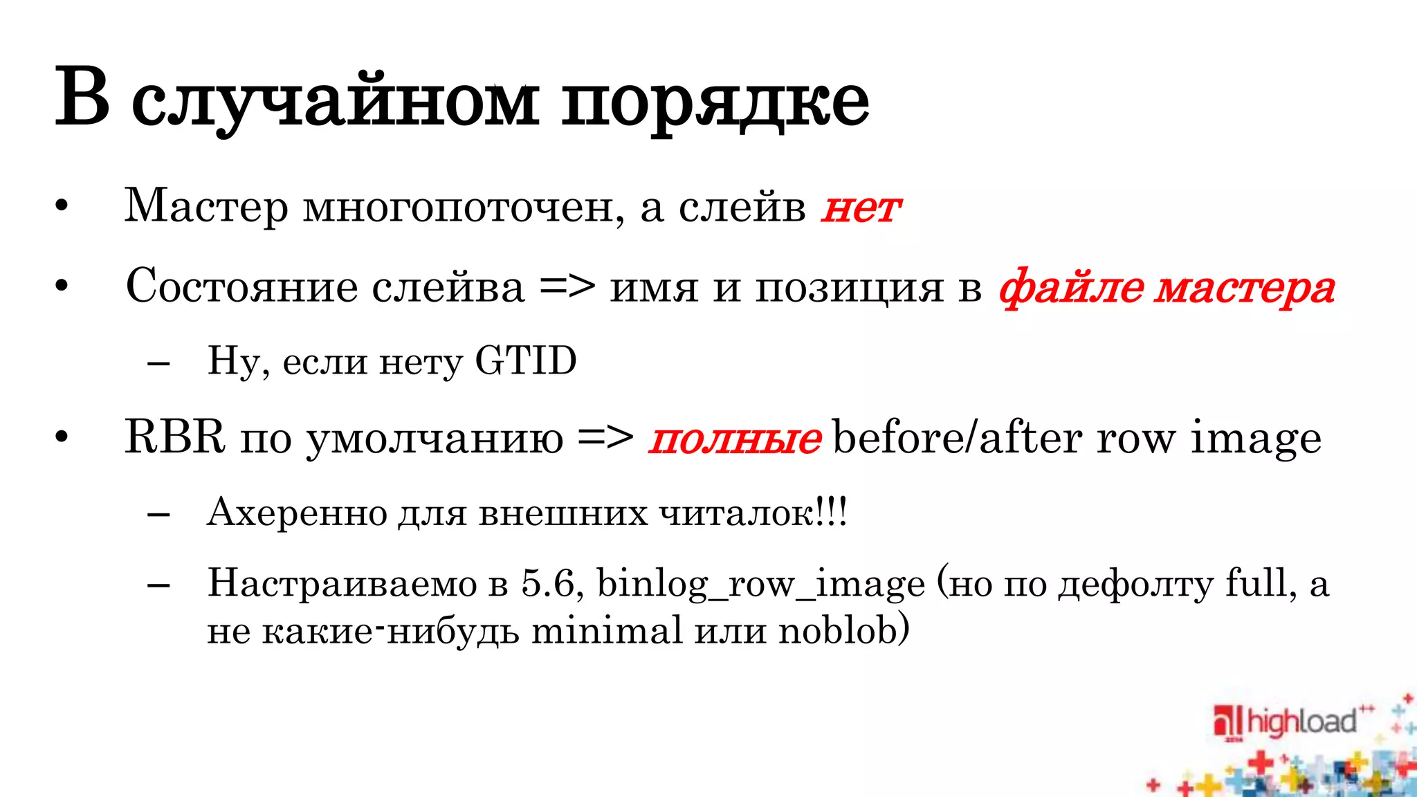 В случайном порядке 
• Мастер многопоточен, а слейв нет 
• Состояние слейва => имя и позиция в файле мастера 
– Ну, если нету GTID 
• RBR по умолчанию => полные before/after row image 
– Ахеренно для внешних читалок!!! 
– Настраиваемо в 5.6, binlog_row_image (но по дефолту full, а 
не какие-нибудь minimal или noblob) 
 