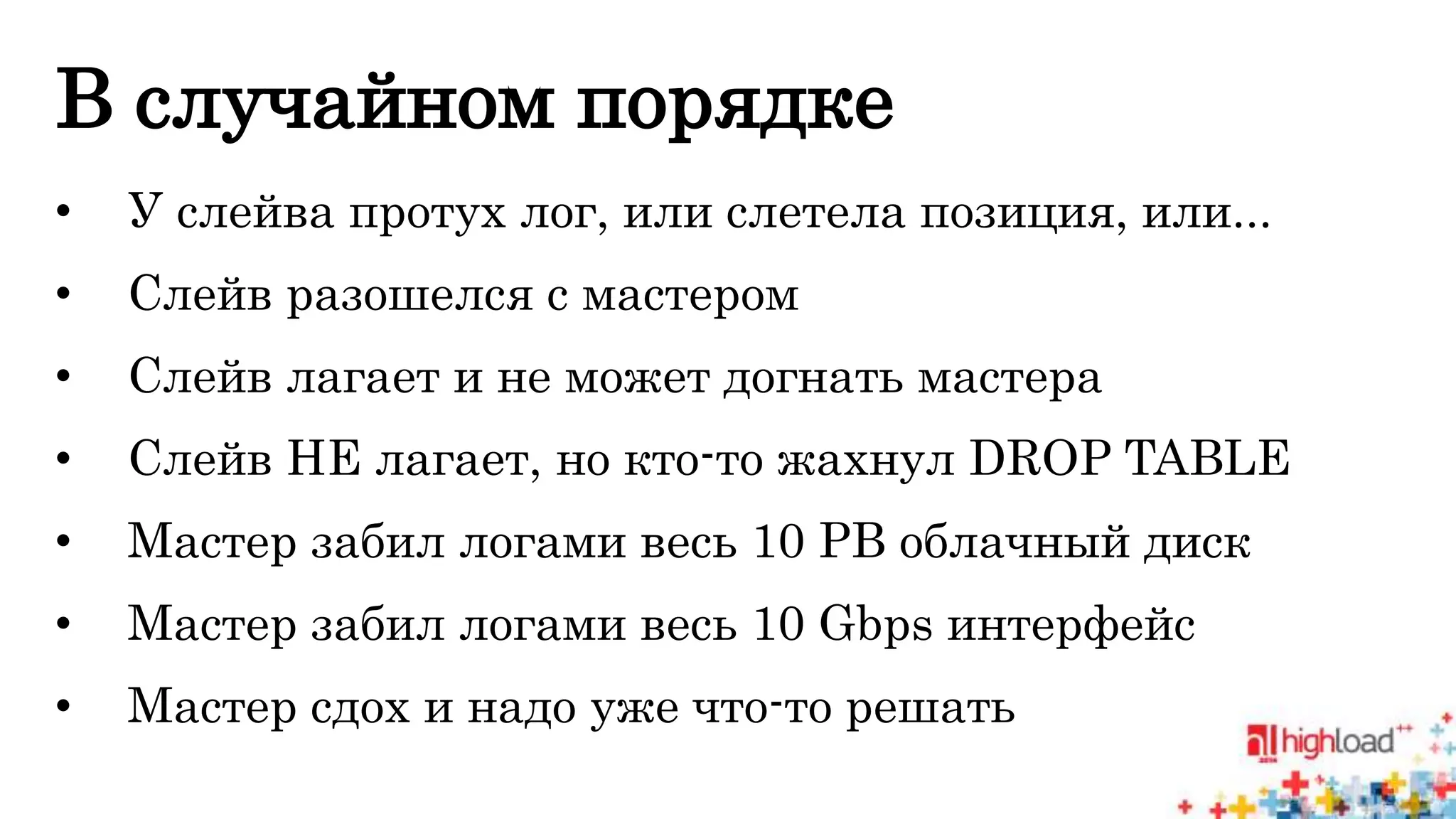 В случайном порядке 
• У слейва протух лог, или слетела позиция, или... 
• Слейв разошелся с мастером 
• Слейв лагает и не может догнать мастера 
• Слейв НЕ лагает, но кто-то жахнул DROP TABLE 
• Мастер забил логами весь 10 PB облачный диск 
• Мастер забил логами весь 10 Gbps интерфейс 
• Мастер сдох и надо уже что-то решать 
 