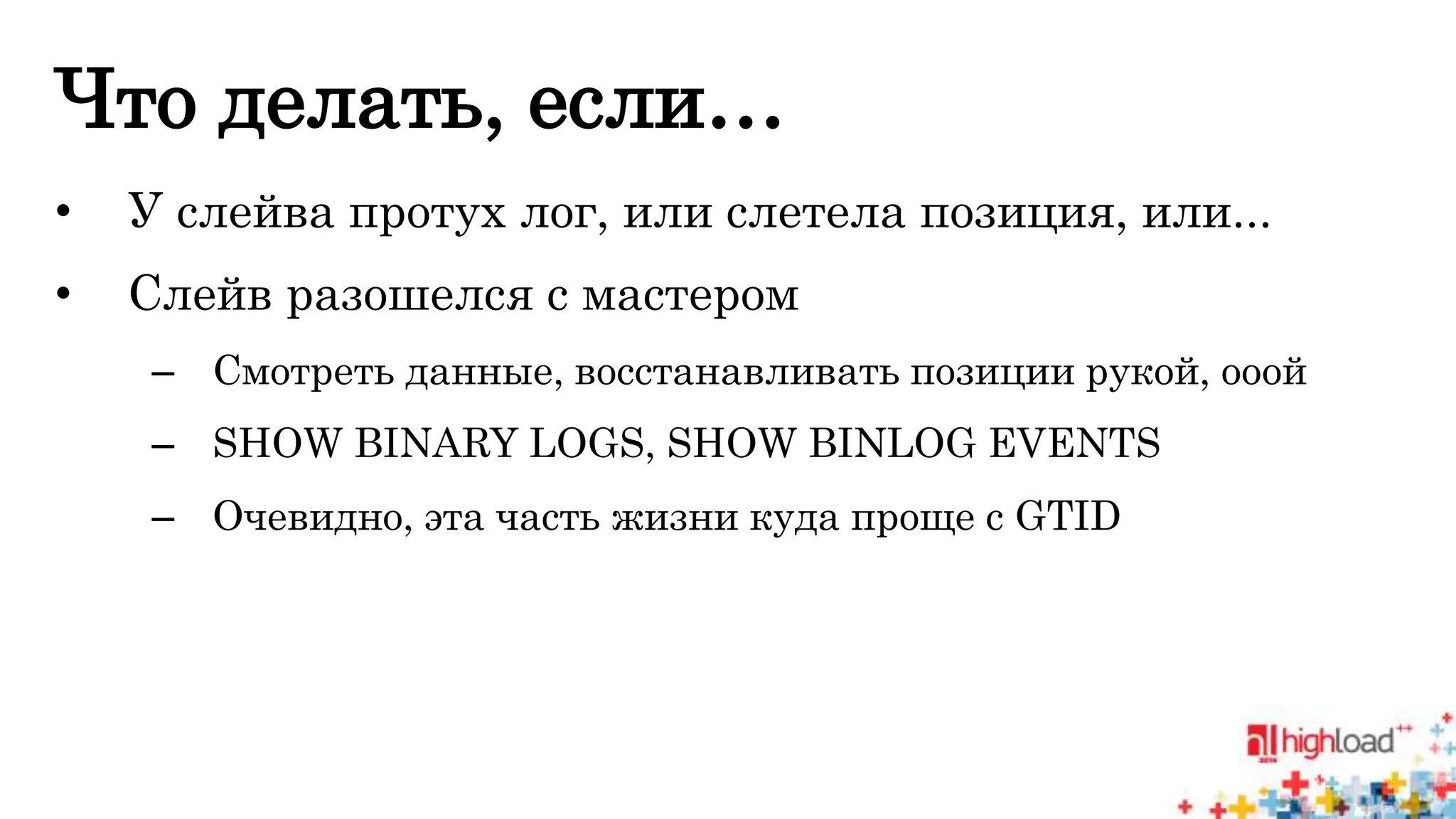 Что делать, если… 
• У слейва протух лог, или слетела позиция, или... 
• Слейв разошелся с мастером 
– Смотреть данные, восстанавливать позиции рукой, ооой 
– SHOW BINARY LOGS, SHOW BINLOG EVENTS 
– Очевидно, эта часть жизни куда проще с GTID 
 