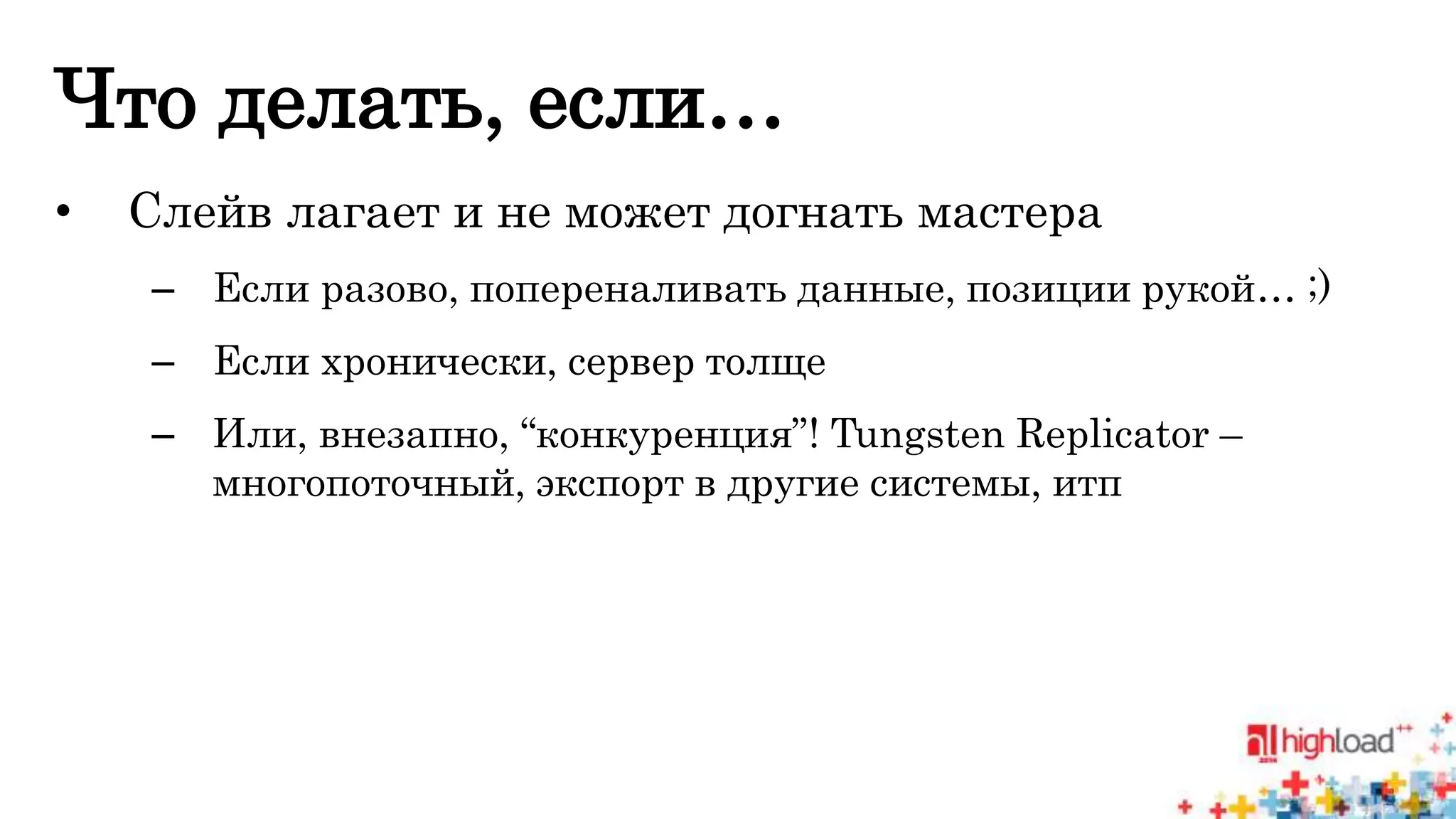 Что делать, если… 
• Слейв лагает и не может догнать мастера 
– Если разово, попереналивать данные, позиции рукой… ;) 
– Если хронически, сервер толще 
– Или, внезапно, “конкуренция”! Tungsten Replicator – 
многопоточный, экспорт в другие системы, итп 
 