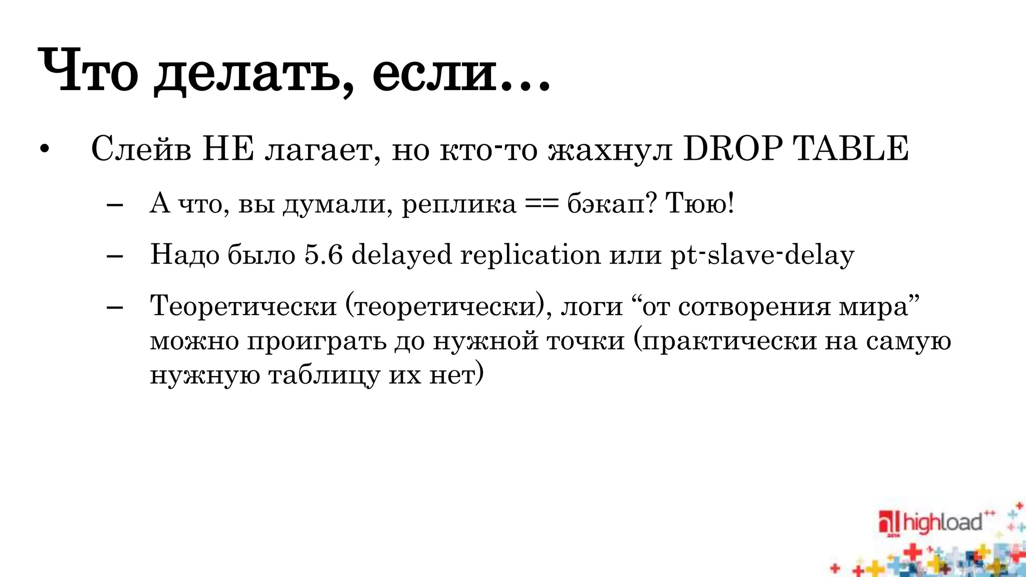 Что делать, если… 
• Слейв НЕ лагает, но кто-то жахнул DROP TABLE 
– А что, вы думали, реплика == бэкап? Тюю! 
– Надо было 5.6 delayed replication или pt-slave-delay 
– Теоретически (теоретически), логи “от сотворения мира” 
можно проиграть до нужной точки (практически на самую 
нужную таблицу их нет) 
 