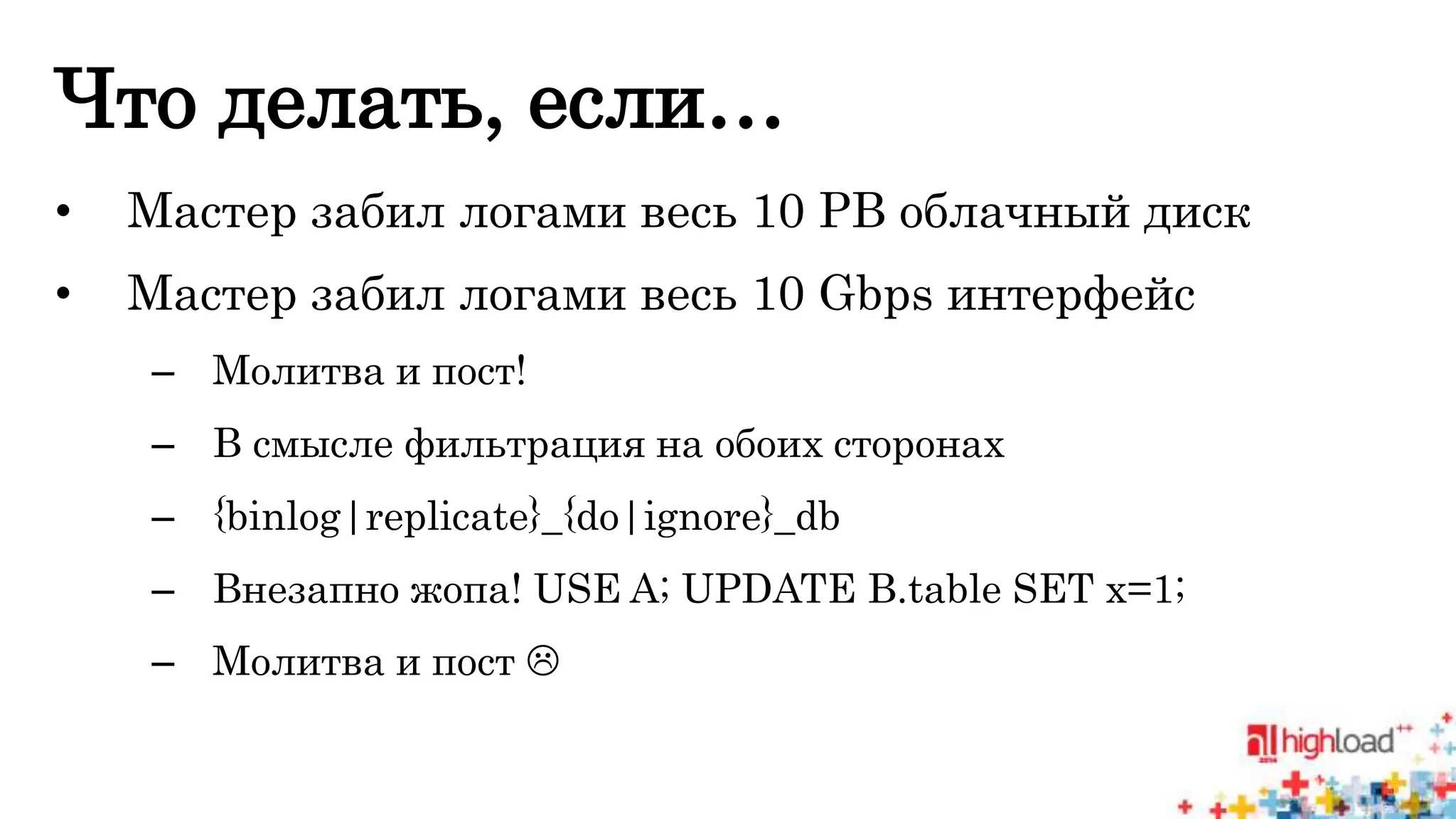 Что делать, если… 
• Мастер забил логами весь 10 PB облачный диск 
• Мастер забил логами весь 10 Gbps интерфейс 
– Молитва и пост! 
– В смысле фильтрация на обоих сторонах 
– {binlog|replicate}_{do|ignore}_db 
– Внезапно жопа! USE A; UPDATE B.table SET x=1; 
– Молитва и пост  
 