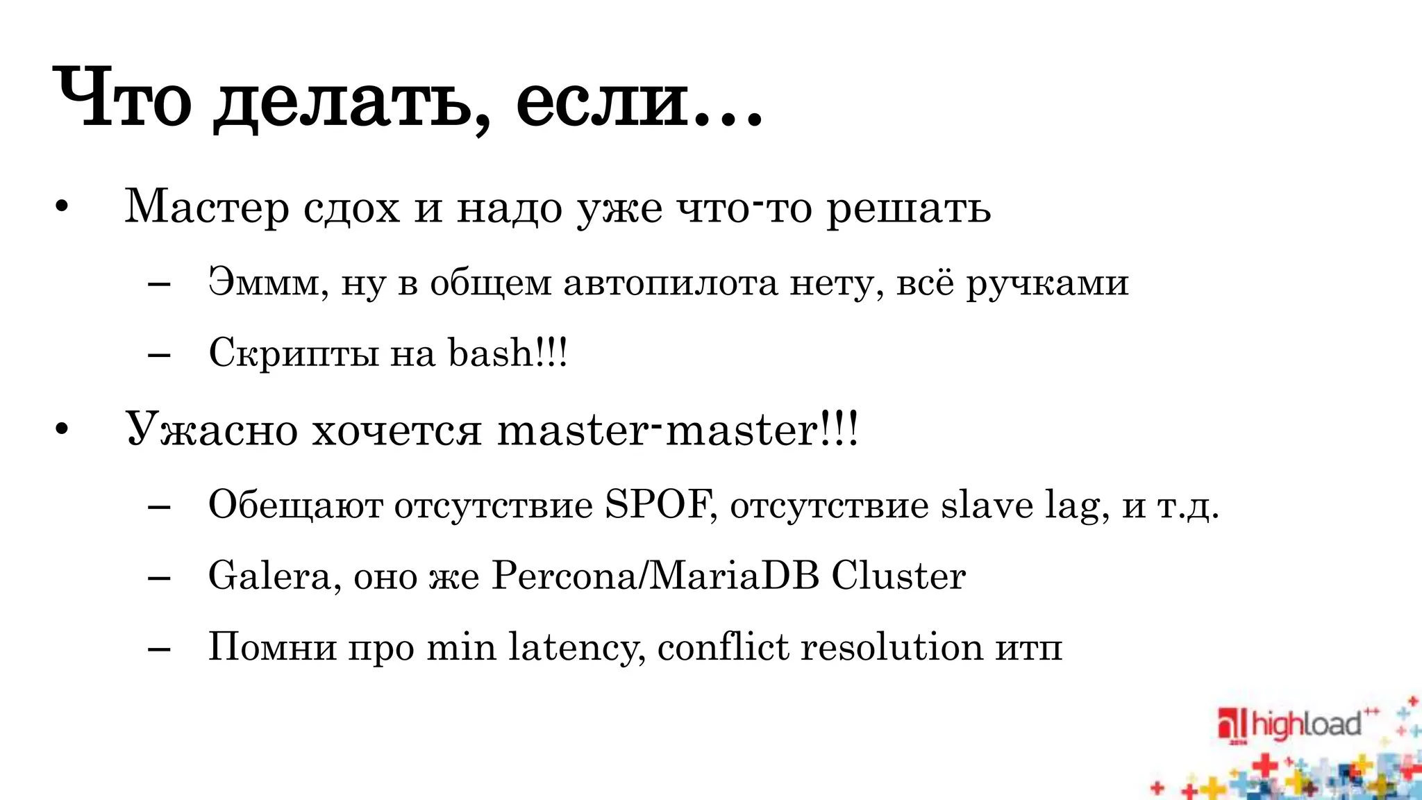 Что делать, если… 
• Мастер сдох и надо уже что-то решать 
– Эммм, ну в общем автопилота нету, всё ручками 
– Скрипты на bash!!! 
• Ужасно хочется master-master!!! 
– Обещают отсутствие SPOF, отсутствие slave lag, и т.д. 
– Galera, оно же Percona/MariaDB Cluster 
– Помни про min latency, conflict resolution итп 
 