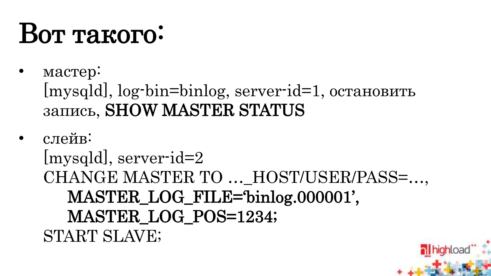 Вот такого: 
• мастер: 
[mysqld], log-bin=binlog, server-id=1, остановить 
запись, SHOW MASTER STATUS 
• слейв: 
[mysqld], server-id=2 
CHANGE MASTER TO …_HOST/USER/PASS=…, 
MASTER_LOG_FILE=‘binlog.000001’, 
MASTER_LOG_POS=1234; 
START SLAVE; 
 