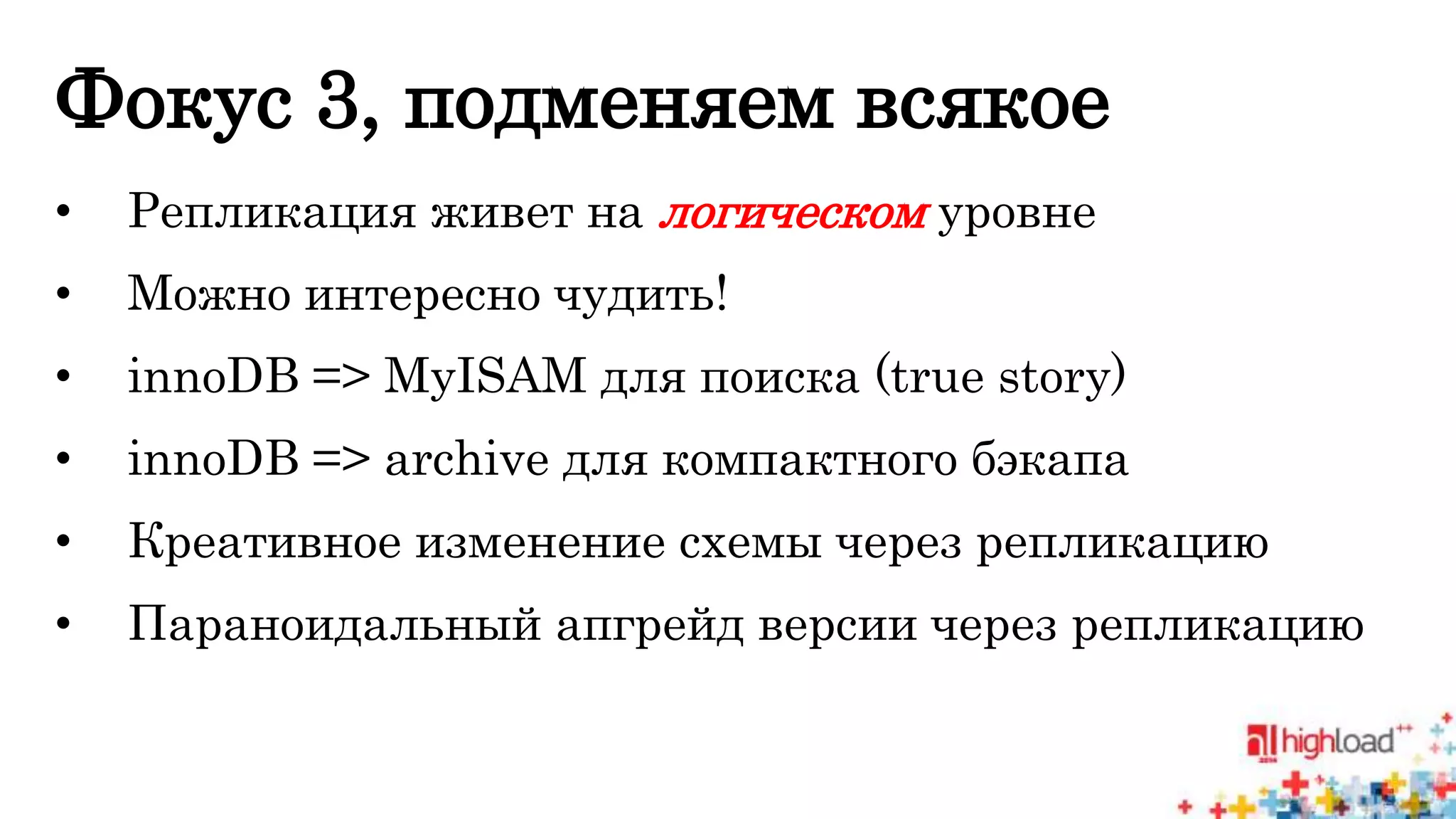 Фокус 3, подменяем всякое 
• Репликация живет на логическом уровне 
• Можно интересно чудить! 
• innoDB => MyISAM для поиска (true story) 
• innoDB => archive для компактного бэкапа 
• Креативное изменение схемы через репликацию 
• Параноидальный апгрейд версии через репликацию 
 