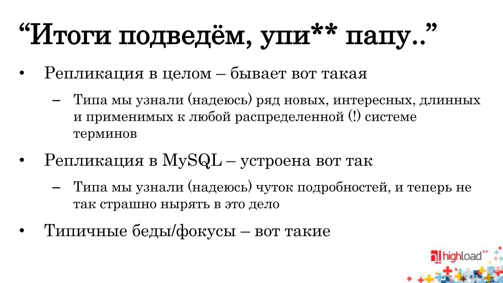“Итоги подведём, упи** папу..” 
• Репликация в целом – бывает вот такая 
– Типа мы узнали (надеюсь) ряд новых, интересных, длинных 
и применимых к любой распределенной (!) системе 
терминов 
• Репликация в MySQL – устроена вот так 
– Типа мы узнали (надеюсь) чуток подробностей, и теперь не 
так страшно нырять в это дело 
• Типичные беды/фокусы – вот такие 
 