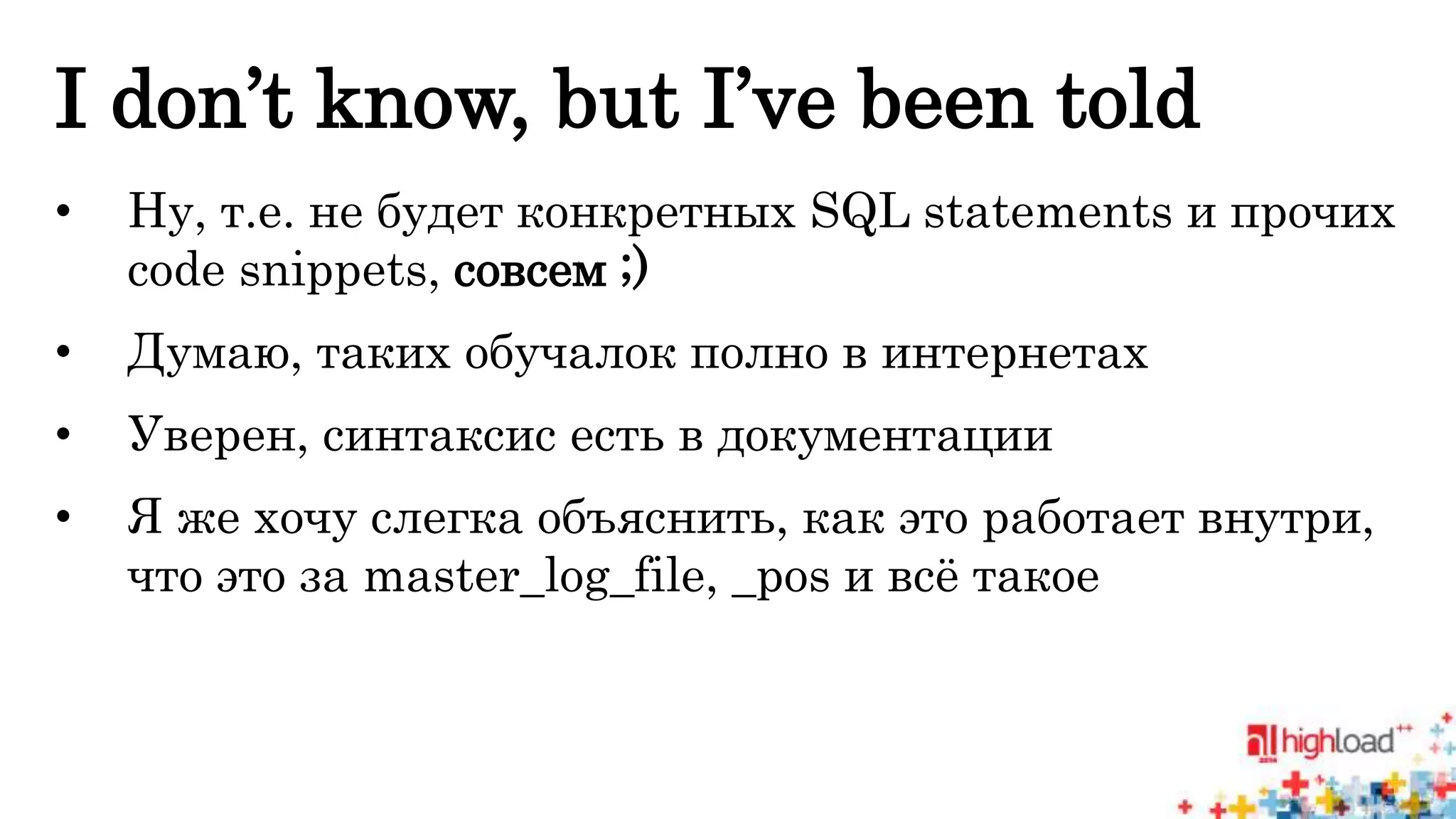 I don’t know, but I’ve been told 
• Ну, т.е. не будет конкретных SQL statements и прочих 
code snippets, совсем ;) 
• Думаю, таких обучалок полно в интернетах 
• Уверен, синтаксис есть в документации 
• Я же хочу слегка объяснить, как это работает внутри, 
что это за master_log_file, _pos и всё такое 
 