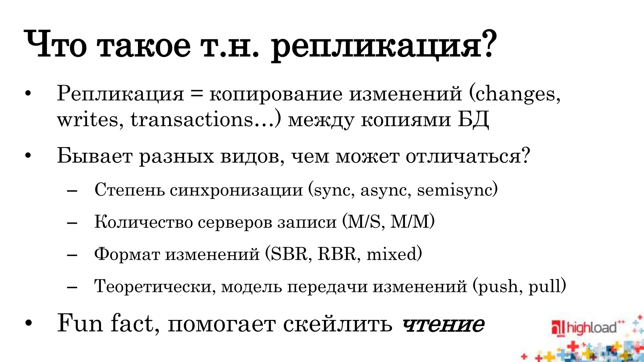 Что такое т.н. репликация? 
• Репликация = копирование изменений (changes, 
writes, transactions…) между копиями БД 
• Бывает разных видов, чем может отличаться? 
– Степень синхронизации (sync, async, semisync) 
– Количество серверов записи (M/S, M/M) 
– Формат изменений (SBR, RBR, mixed) 
– Теоретически, модель передачи изменений (push, pull) 
• Fun fact, помогает скейлить чтение 
 