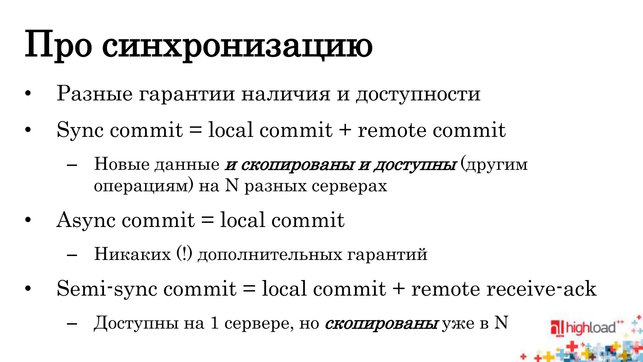 Про синхронизацию 
• Разные гарантии наличия и доступности 
• Sync commit = local commit + remote commit 
– Новые данные и скопированы и доступны (другим 
операциям) на N разных серверах 
• Async commit = local commit 
– Никаких (!) дополнительных гарантий 
• Semi-sync commit = local commit + remote receive-ack 
– Доступны на 1 сервере, но скопированы уже в N 
 