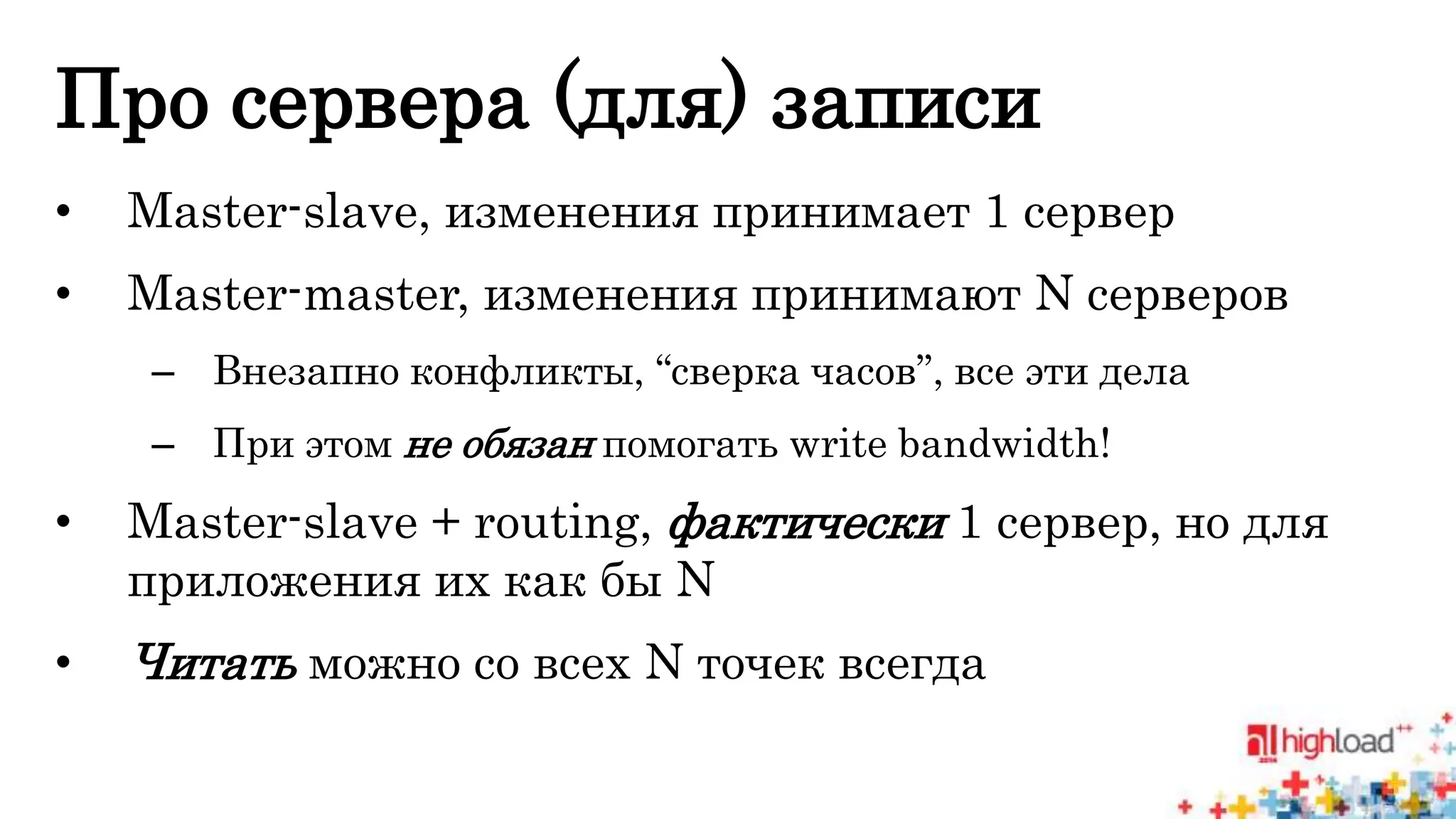 Про сервера (для) записи 
• Master-slave, изменения принимает 1 сервер 
• Master-master, изменения принимают N серверов 
– Внезапно конфликты, “сверка часов”, все эти дела 
– При этом не обязан помогать write bandwidth! 
• Master-slave + routing, фактически 1 сервер, но для 
приложения их как бы N 
• Читать можно со всех N точек всегда 
 