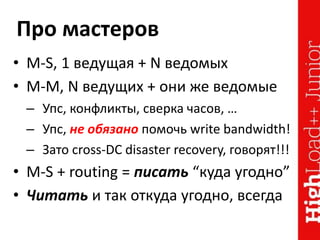 Про мастеров
• M-S, 1 ведущая + N ведомых
• M-M, N ведущих + они же ведомые
– Упс, конфликты, сверка часов, …
– Упс, не обязано помочь write bandwidth!
– Зато cross-DC disaster recovery, говорят!!!
• M-S + routing = писать “куда угодно”
• Читать и так откуда угодно, всегда
 