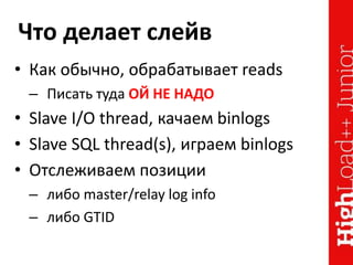 Что делает слейв
• Как обычно, обрабатывает reads
– Писать туда ОЙ НЕ НАДО
• Slave I/O thread, качаем binlogs
• Slave SQL thread(s), играем binlogs
• Отслеживаем позиции
– либо master/relay log info
– либо GTID
 