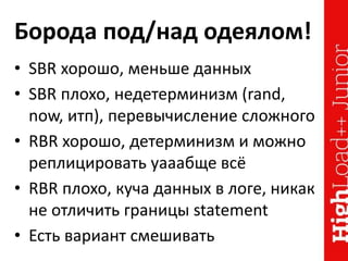 Борода под/над одеялом!
• SBR хорошо, меньше данных
• SBR плохо, недетерминизм (rand,
now, итп), перевычисление сложного
• RBR хорошо, детерминизм и можно
реплицировать уааабще всё
• RBR плохо, куча данных в логе, никак
не отличить границы statement
• Есть вариант смешивать
 