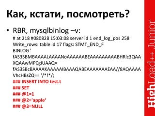 Как, кстати, посмотреть?
• RBR, mysqlbinlog –v:
# at 218 #080828 15:03:08 server id 1 end_log_pos 258
Write_rows: table id 17 flags: STMT_END_F
BINLOG '
fAS3SBMBAAAALAAAANoAAAAAABEAAAAAAAAABHRlc3QAA
XQAAwMPCgIUAAQ=
fAS3SBcBAAAAKAAAAAIBAAAQABEAAAAAAAEAA//8AQAAAA
VhcHBsZQ== '/*!*/;
### INSERT INTO test.t
### SET
### @1=1
### @2='apple‘
### @3=NULL
 