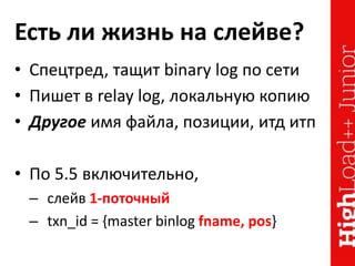 Есть ли жизнь на слейве?
• Спецтред, тащит binary log по сети
• Пишет в relay log, локальную копию
• Другое имя файла, позиции, итд итп
• По 5.5 включительно,
– слейв 1-поточный
– txn_id = {master binlog fname, pos}
 