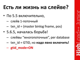 Есть ли жизнь на слейве?
• По 5.5 включительно,
– слейв 1-поточный
– txn_id = {master binlog fname, pos}
• 5.6.5, началась борьба!
– слейвы “многопоточные”, per database
– txn_id = GTID, но надо явно включить!
– gtid_mode=ON
 