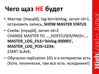 Чего щаз НЕ будет
• Мастер: [mysqld], log-bin=binlog, server-id=1,
остановить запись, SHOW MASTER STATUS
• Слейв: [mysqld], server-id=2
CHANGE MASTER TO …_HOST/USER/PASS=…,
MASTER_LOG_FILE=‘binlog.000001’,
MASTER_LOG_POS=1234;
START SLAVE;
• Обучалки replication 101 и в интернетах есть
(Хотя, технически, там все есть: исходники!)
 