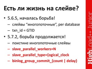 Есть ли жизнь на слейве?
• 5.6.5, началась борьба!
– слейвы “многопоточные”, per database
– txn_id = GTID
• 5.7.2, борьба продолжается!
– поистине многопоточные слейвы
– slave_parallel_workers=N
– slave_parallel_type={ogical_clock
– binlog_group_commit_{count | delay}
 