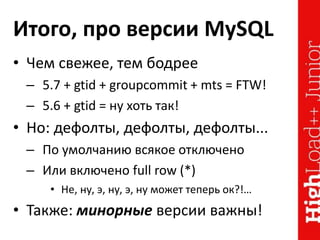 Итого, про версии MySQL
• Чем свежее, тем бодрее
– 5.7 + gtid + groupcommit + mts = FTW!
– 5.6 + gtid = ну хоть так!
• Но: дефолты, дефолты, дефолты...
– По умолчанию всякое отключено
– Или включено full row (*)
• Не, ну, э, ну, э, ну может теперь ок?!…
• Также: минорные версии важны!
 