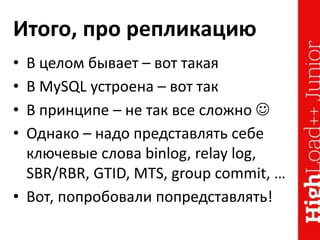 Итого, про репликацию
• В целом бывает – вот такая
• В MySQL устроена – вот так
• В принципе – не так все сложно 
• Однако – надо представлять себе
ключевые слова binlog, relay log,
SBR/RBR, GTID, MTS, group commit, …
• Вот, попробовали попредставлять!
 