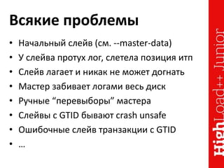 Всякие проблемы
• Начальный слейв (см. --master-data)
• У слейва протух лог, слетела позиция итп
• Слейв лагает и никак не может догнать
• Мастер забивает логами весь диск
• Ручные “перевыборы” мастера
• Слейвы с GTID бывают crash unsafe
• Ошибочные слейв транзакции с GTID
• …
 