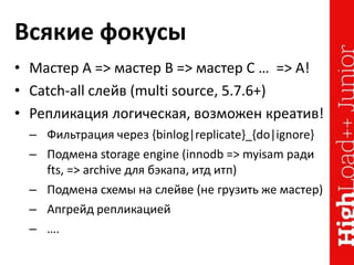 Всякие фокусы
• Мастер A => мастер B => мастер C … => A!
• Catch-all слейв (multi source, 5.7.6+)
• Репликация логическая, возможен креатив!
– Фильтрация через {binlog|replicate}_{do|ignore}
– Подмена storage engine (innodb => myisam ради
fts, => archive для бэкапа, итд итп)
– Подмена схемы на слейве (не грузить же мастер)
– Апгрейд репликацией
– ….
 