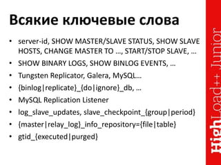 Всякие ключевые слова
• server-id, SHOW MASTER/SLAVE STATUS, SHOW SLAVE
HOSTS, CHANGE MASTER TO …, START/STOP SLAVE, …
• SHOW BINARY LOGS, SHOW BINLOG EVENTS, …
• Tungsten Replicator, Galera, MySQL…
• {binlog|replicate}_{do|ignore}_db, …
• MySQL Replication Listener
• log_slave_updates, slave_checkpoint_{group|period}
• {master|relay_log}_info_repository={file|table}
• gtid_{executed|purged}
 