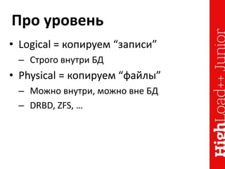 Про уровень
• Logical = копируем “записи”
– Строго внутри БД
• Physical = копируем “файлы”
– Можно внутри, можно вне БД
– DRBD, ZFS, …
 