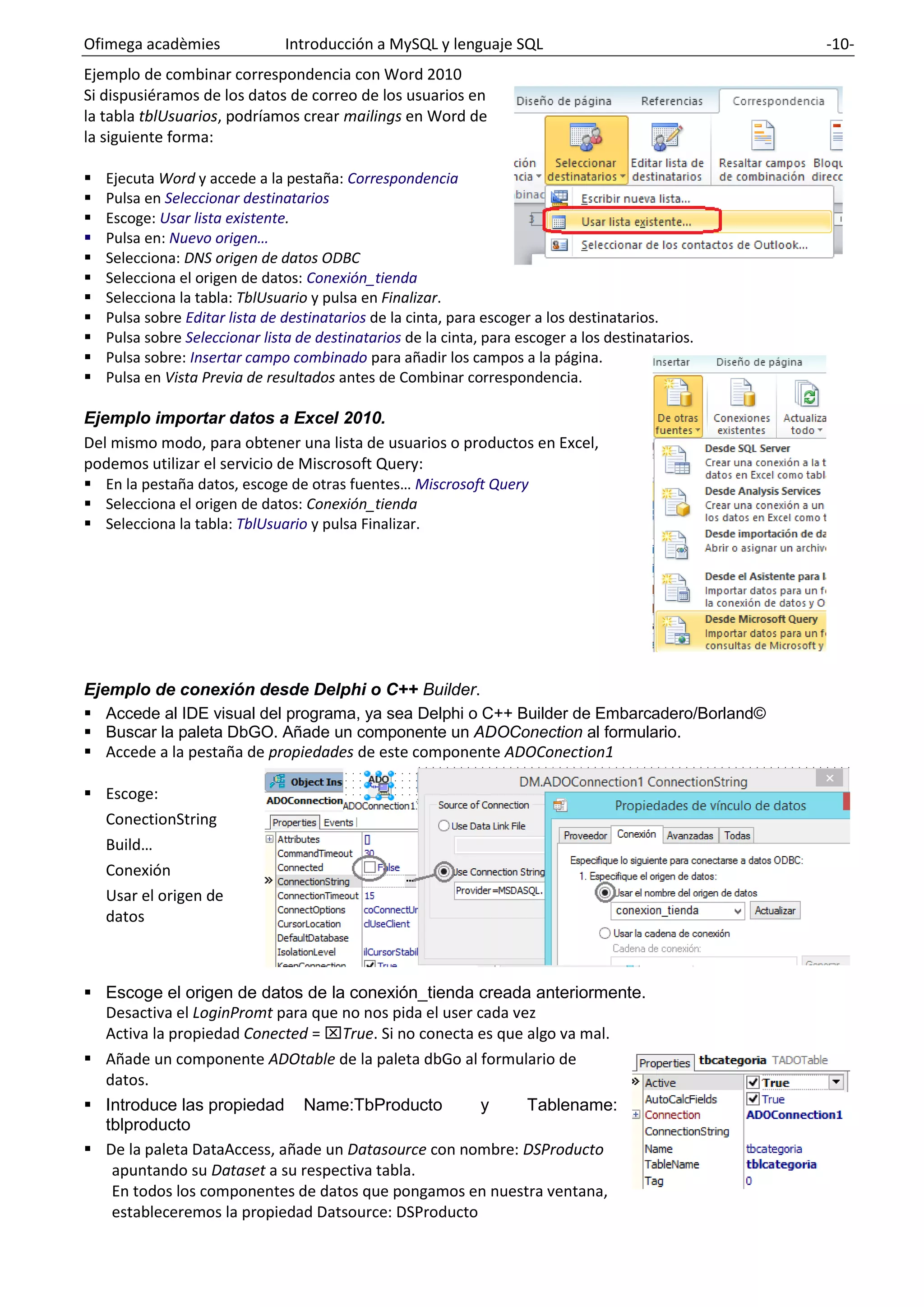 Ofimega acadèmies Introducción a MySQL y lenguaje SQL -10-
Ejemplo de combinar correspondencia con Word 2010
Si dispusiéramos de los datos de correo de los usuarios en
la tabla tblUsuarios, podríamos crear mailings en Word de
la siguiente forma:
▪ Ejecuta Word y accede a la pestaña: Correspondencia
▪ Pulsa en Seleccionar destinatarios
▪ Escoge: Usar lista existente.
▪ Pulsa en: Nuevo origen…
▪ Selecciona: DNS origen de datos ODBC
▪ Selecciona el origen de datos: Conexión_tienda
▪ Selecciona la tabla: TblUsuario y pulsa en Finalizar.
▪ Pulsa sobre Editar lista de destinatarios de la cinta, para escoger a los destinatarios.
▪ Pulsa sobre Seleccionar lista de destinatarios de la cinta, para escoger a los destinatarios.
▪ Pulsa sobre: Insertar campo combinado para añadir los campos a la página.
▪ Pulsa en Vista Previa de resultados antes de Combinar correspondencia.
Ejemplo importar datos a Excel 2010.
Del mismo modo, para obtener una lista de usuarios o productos en Excel,
podemos utilizar el servicio de Miscrosoft Query:
▪ En la pestaña datos, escoge de otras fuentes… Miscrosoft Query
▪ Selecciona el origen de datos: Conexión_tienda
▪ Selecciona la tabla: TblUsuario y pulsa Finalizar.
Ejemplo de conexión desde Delphi o C++ Builder.
▪ Accede al IDE visual del programa, ya sea Delphi o C++ Builder de Embarcadero/Borland©
▪ Buscar la paleta DbGO. Añade un componente un ADOConection al formulario.
▪ Accede a la pestaña de propiedades de este componente ADOConection1
▪ Escoge:
ConectionString
Build…
Conexión
Usar el origen de
datos
▪ Escoge el origen de datos de la conexión_tienda creada anteriormente.
Desactiva el LoginPromt para que no nos pida el user cada vez
Activa la propiedad Conected = True. Si no conecta es que algo va mal.
▪ Añade un componente ADOtable de la paleta dbGo al formulario de
datos.
▪ Introduce las propiedad Name:TbProducto y Tablename:
tblproducto
▪ De la paleta DataAccess, añade un Datasource con nombre: DSProducto
apuntando su Dataset a su respectiva tabla.
En todos los componentes de datos que pongamos en nuestra ventana,
estableceremos la propiedad Datsource: DSProducto
 