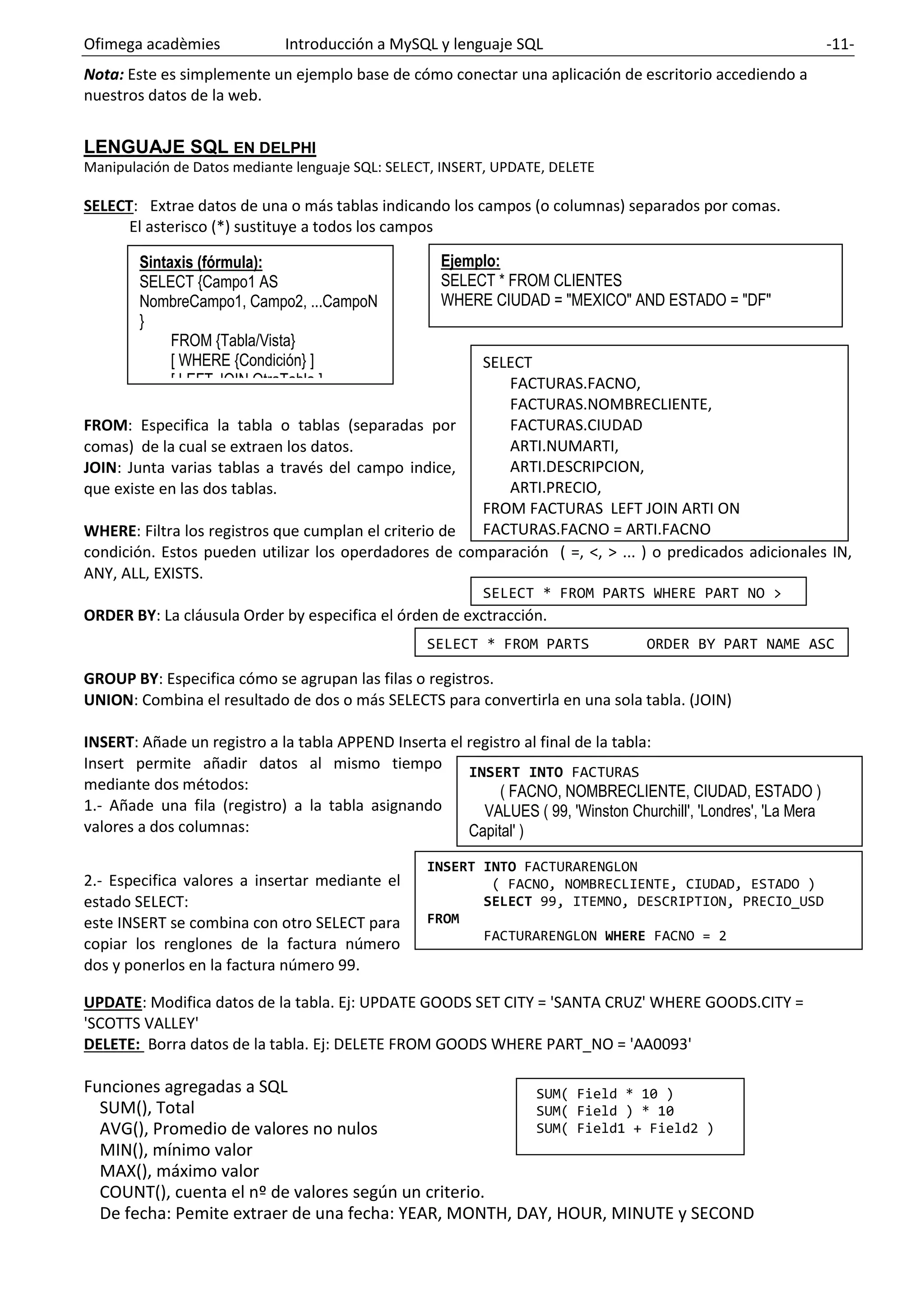 Ofimega acadèmies Introducción a MySQL y lenguaje SQL -11-
INSERT INTO FACTURAS
( FACNO, NOMBRECLIENTE, CIUDAD, ESTADO )
VALUES ( 99, 'Winston Churchill', 'Londres', 'La Mera
Capital' )
INSERT INTO FACTURARENGLON
( FACNO, NOMBRECLIENTE, CIUDAD, ESTADO )
SELECT 99, ITEMNO, DESCRIPTION, PRECIO_USD
FROM
FACTURARENGLON WHERE FACNO = 2
SELECT
FACTURAS.FACNO,
FACTURAS.NOMBRECLIENTE,
FACTURAS.CIUDAD
ARTI.NUMARTI,
ARTI.DESCRIPCION,
ARTI.PRECIO,
FROM FACTURAS LEFT JOIN ARTI ON
FACTURAS.FACNO = ARTI.FACNO
WHERE FACTURA.FACNO = 1
Nota: Este es simplemente un ejemplo base de cómo conectar una aplicación de escritorio accediendo a
nuestros datos de la web.
LENGUAJE SQL EN DELPHI
Manipulación de Datos mediante lenguaje SQL: SELECT, INSERT, UPDATE, DELETE
SELECT: Extrae datos de una o más tablas indicando los campos (o columnas) separados por comas.
El asterisco (*) sustituye a todos los campos
FROM: Especifica la tabla o tablas (separadas por
comas) de la cual se extraen los datos.
JOIN: Junta varias tablas a través del campo indice,
que existe en las dos tablas.
WHERE: Filtra los registros que cumplan el criterio de
condición. Estos pueden utilizar los operdadores de comparación ( =, <, > ... ) o predicados adicionales IN,
ANY, ALL, EXISTS.
ORDER BY: La cláusula Order by especifica el órden de exctracción.
GROUP BY: Especifica cómo se agrupan las filas o registros.
UNION: Combina el resultado de dos o más SELECTS para convertirla en una sola tabla. (JOIN)
INSERT: Añade un registro a la tabla APPEND Inserta el registro al final de la tabla:
Insert permite añadir datos al mismo tiempo
mediante dos métodos:
1.- Añade una fila (registro) a la tabla asignando
valores a dos columnas:
2.- Especifica valores a insertar mediante el
estado SELECT:
este INSERT se combina con otro SELECT para
copiar los renglones de la factura número
dos y ponerlos en la factura número 99.
UPDATE: Modifica datos de la tabla. Ej: UPDATE GOODS SET CITY = 'SANTA CRUZ' WHERE GOODS.CITY =
'SCOTTS VALLEY'
DELETE: Borra datos de la tabla. Ej: DELETE FROM GOODS WHERE PART_NO = 'AA0093'
Funciones agregadas a SQL
SUM(), Total
AVG(), Promedio de valores no nulos
MIN(), mínimo valor
MAX(), máximo valor
COUNT(), cuenta el nº de valores según un criterio.
De fecha: Pemite extraer de una fecha: YEAR, MONTH, DAY, HOUR, MINUTE y SECOND
Sintaxis (fórmula):
SELECT {Campo1 AS
NombreCampo1, Campo2, ...CampoN
}
FROM {Tabla/Vista}
[ WHERE {Condición} ]
[ LEFT JOIN OtraTabla ]
Ejemplo:
SELECT * FROM CLIENTES
WHERE CIUDAD = "MEXICO" AND ESTADO = "DF"
SELECT * FROM PARTS WHERE PART_NO >
543
SELECT * FROM PARTS ORDER BY PART_NAME ASC
SUM( Field * 10 )
SUM( Field ) * 10
SUM( Field1 + Field2 )
 